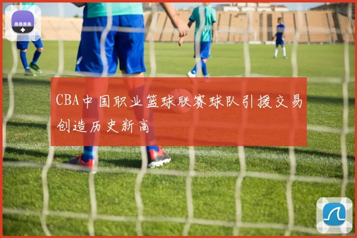 CBA中国职业篮球联赛球队引援交易创造历史新高