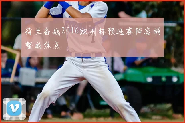 荷兰备战2016欧洲杯预选赛阵容调整成焦点