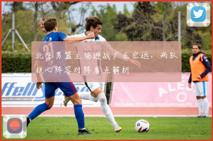 北京男篮主场迎战广东宏远，两队核心阵容对阵看点解析