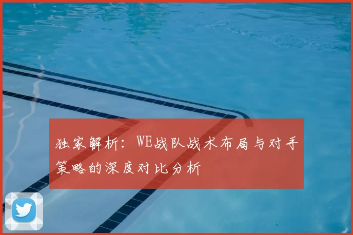 独家解析：WE战队战术布局与对手策略的深度对比分析