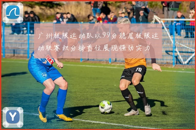 广州极限运动队以99分稳居极限运动联赛积分榜首位展现强劲实力