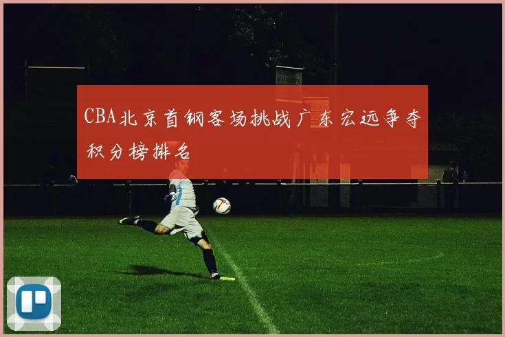 CBA北京首钢客场挑战广东宏远争夺积分榜排名