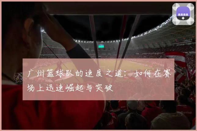广州篮球队的速度之道：如何在赛场上迅速崛起与突破