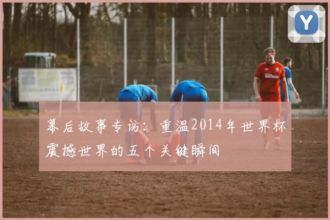 幕后故事专访：重温2014年世界杯震撼世界的五个关键瞬间
