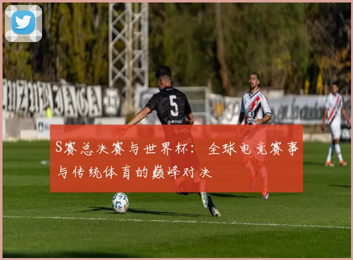 S赛总决赛与世界杯：全球电竞赛事与传统体育的巅峰对决