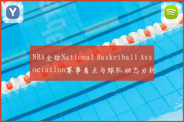 NBA全称National Basketball Association赛事看点与球队动态分析