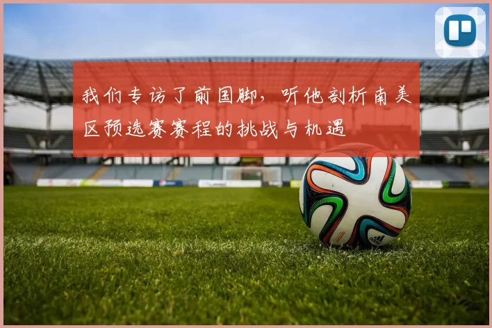 我们专访了前国脚,听他剖析南美区预选赛赛程的挑战与机遇