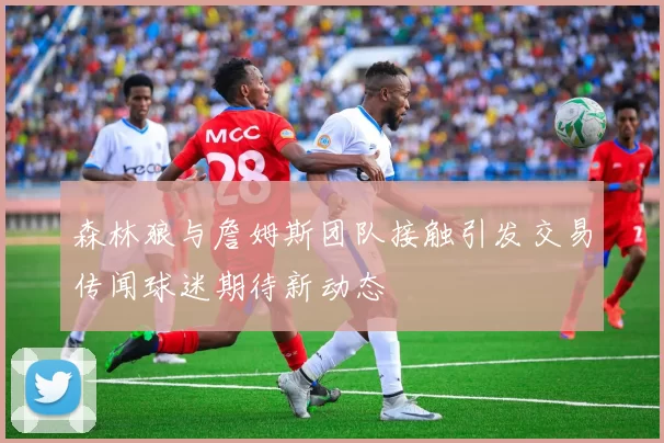 森林狼与詹姆斯团队接触引发交易传闻球迷期待新动态