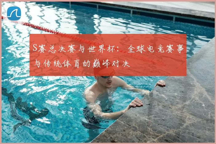 S赛总决赛与世界杯:全球电竞赛事与传统体育的巅峰对决