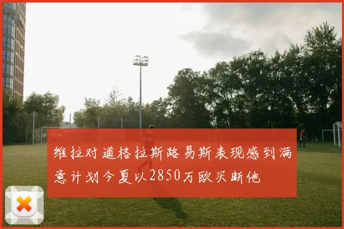 维拉对道格拉斯路易斯表现感到满意计划今夏以2850万欧买断他