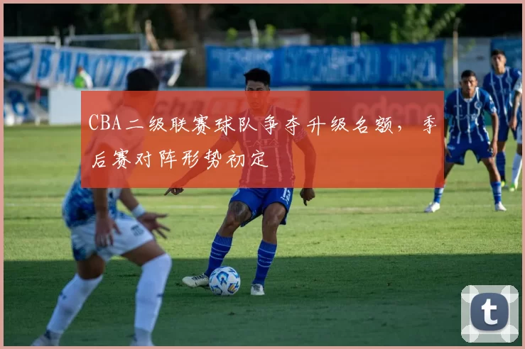 CBA二级联赛球队争夺升级名额，季后赛对阵形势初定