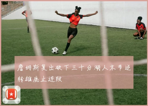 詹姆斯复出砍下三十分湖人末节逆转雄鹿止连败