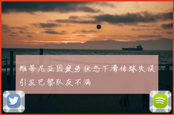 维蒂尼亚因疲劳状态下滑传球失误引发巴黎队友不满