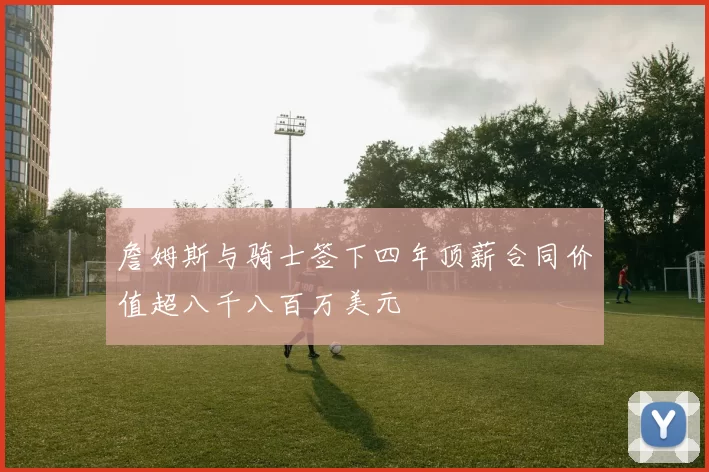 詹姆斯与骑士签下四年顶薪合同价值超八千八百万美元