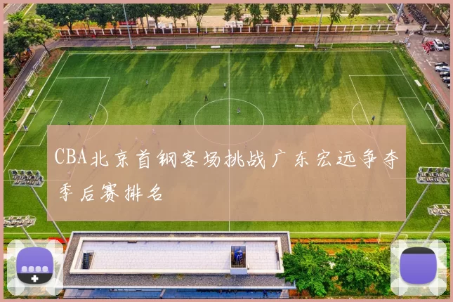 CBA北京首钢客场挑战广东宏远争夺季后赛排名