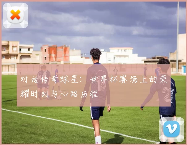 对话传奇球星:世界杯赛场上的荣耀时刻与心路历程