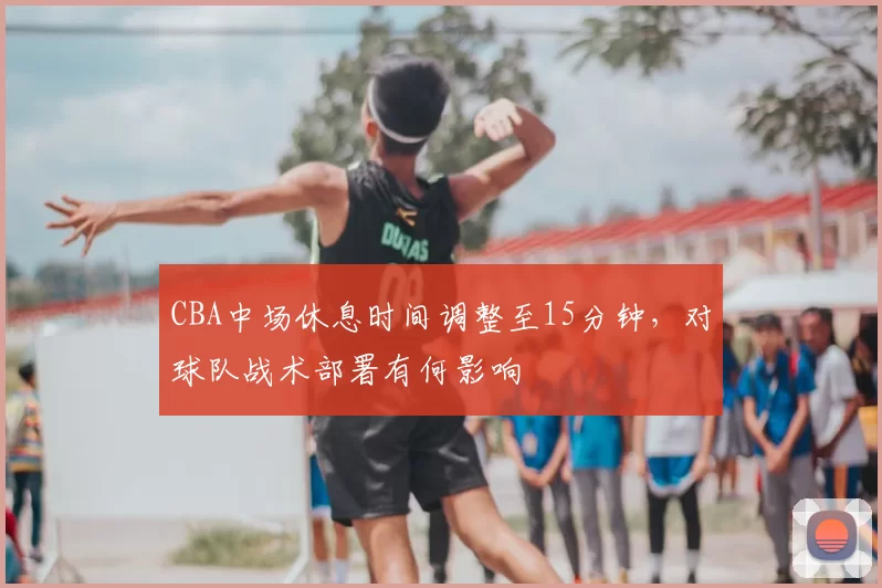 CBA中场休息时间调整至15分钟，对球队战术部署有何影响