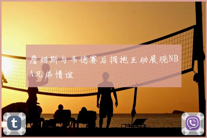 詹姆斯与韦德赛后拥抱互动展现NBA兄弟情谊