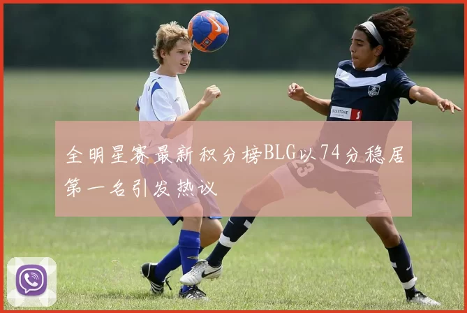 全明星赛最新积分榜BLG以74分稳居第一名引发热议