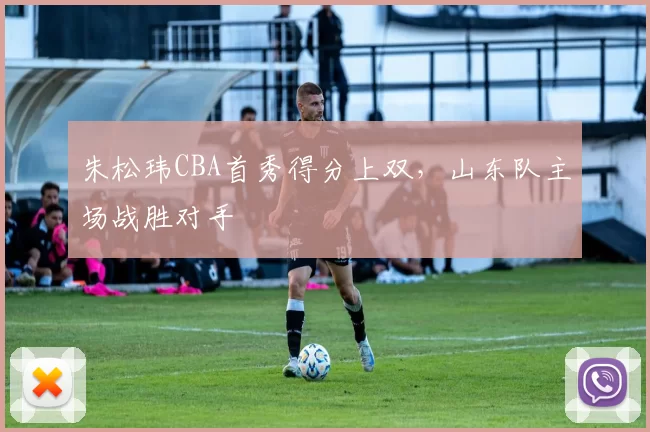 朱松玮CBA首秀得分上双，山东队主场战胜对手