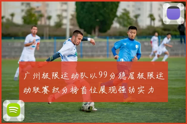 广州极限运动队以99分稳居极限运动联赛积分榜首位展现强劲实力