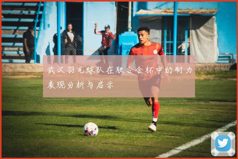 武汉羽毛球队在联合会杯中的耐力表现分析与启示