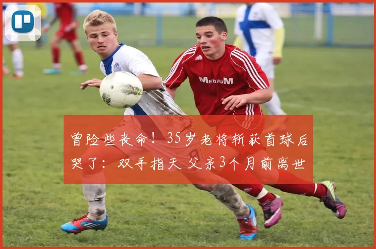 曾险些丧命！35岁老将斩获首球后哭了：双手指天 父亲3个月前离世