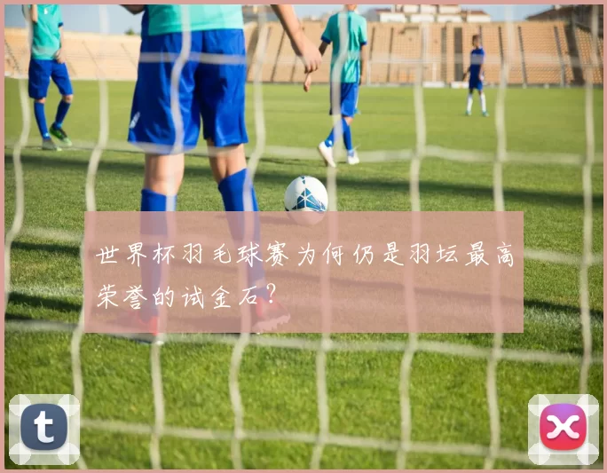 世界杯羽毛球赛为何仍是羽坛最高荣誉的试金石?