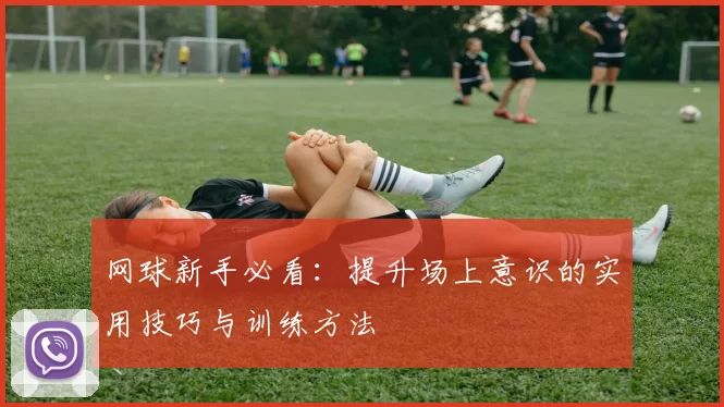 网球新手必看：提升场上意识的实用技巧与训练方法