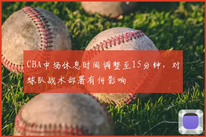 CBA中场休息时间调整至15分钟，对球队战术部署有何影响