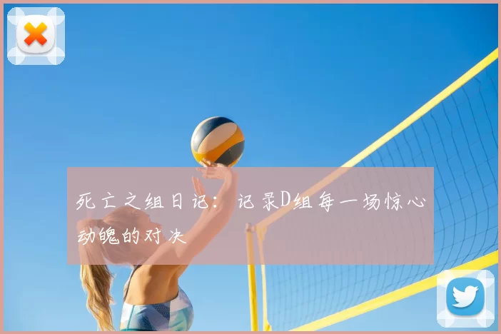 死亡之组日记:记录D组每一场惊心动魄的对决