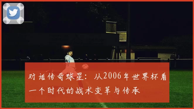 对话传奇球星:从2006年世界杯看一个时代的战术变革与传承