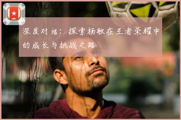 深度对话：探索杨敏在王者荣耀中的成长与挑战之路
