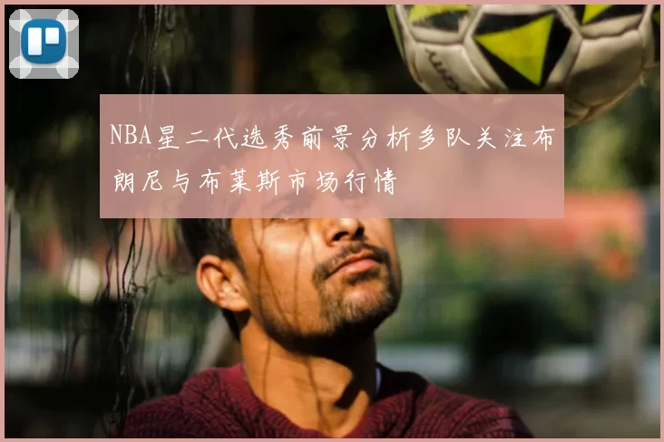 NBA星二代选秀前景分析多队关注布朗尼与布莱斯市场行情