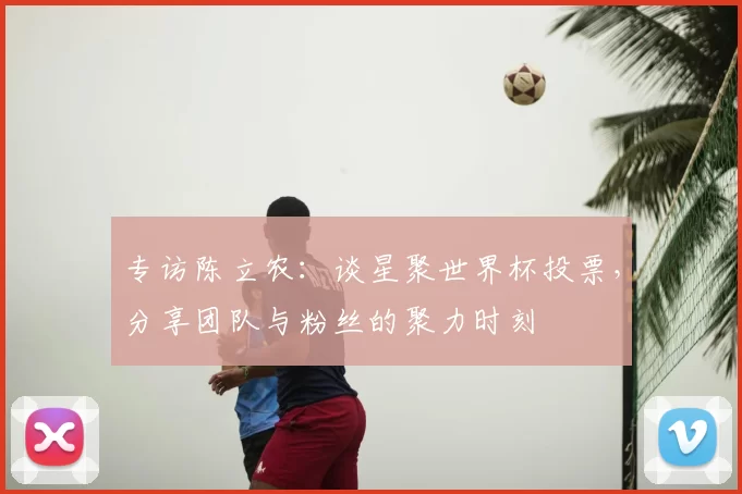 专访陈立农：谈星聚世界杯投票，分享团队与粉丝的聚力时刻