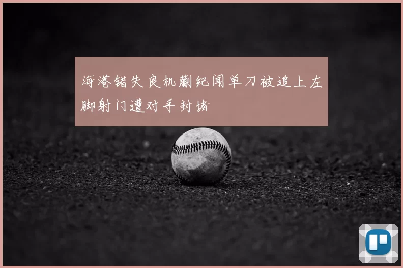 海港错失良机蒯纪闻单刀被追上左脚射门遭对手封堵