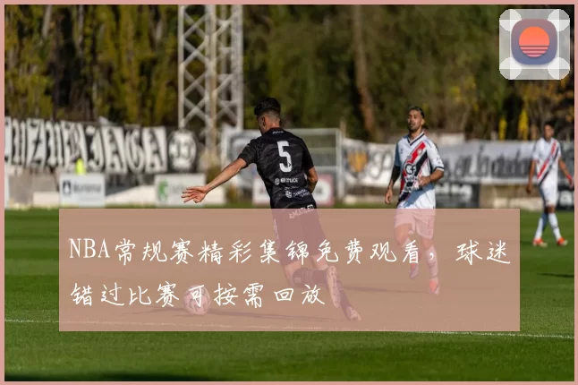 NBA常规赛精彩集锦免费观看，球迷错过比赛可按需回放