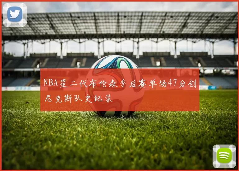 NBA星二代布伦森季后赛单场47分创尼克斯队史纪录