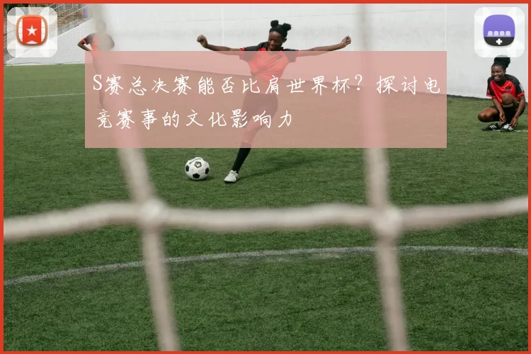 S赛总决赛能否比肩世界杯？探讨电竞赛事的文化影响力
