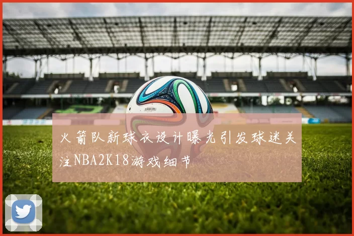 火箭队新球衣设计曝光引发球迷关注NBA2K18游戏细节