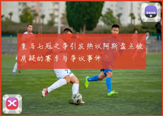 皇马七冠之争引发热议阿斯盘点被质疑的赛季与争议事件