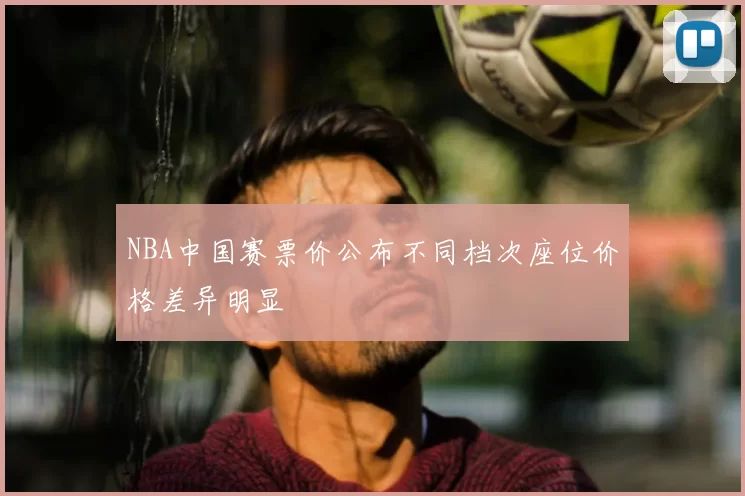 NBA中国赛票价公布不同档次座位价格差异明显