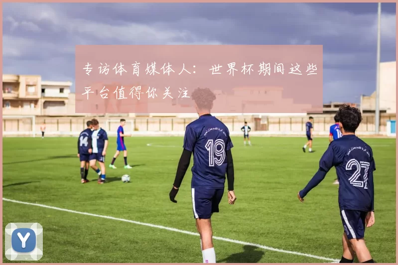 专访体育媒体人:世界杯期间这些平台值得你关注