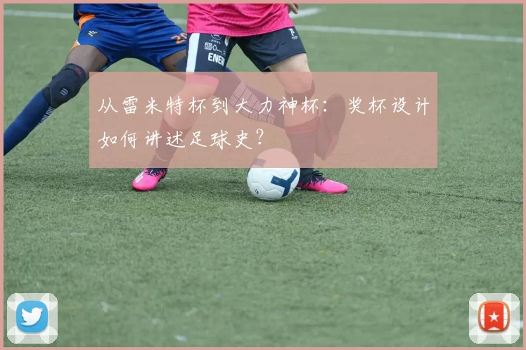 从雷米特杯到大力神杯:奖杯设计如何讲述足球史?