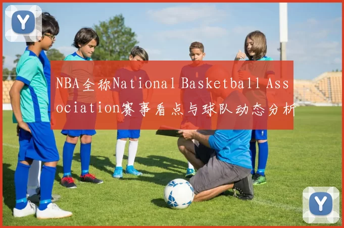 NBA全称National Basketball Association赛事看点与球队动态分析