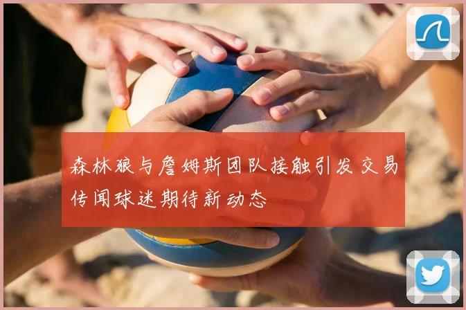 森林狼与詹姆斯团队接触引发交易传闻球迷期待新动态