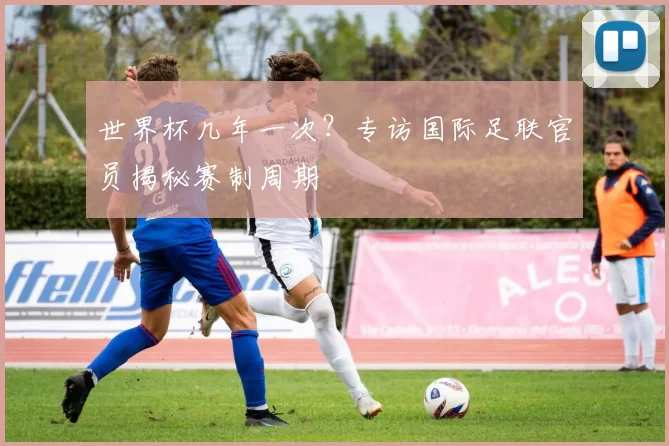 世界杯几年一次?专访国际足联官员揭秘赛制周期