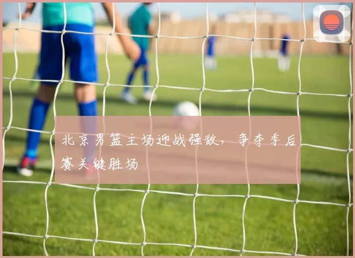 北京男篮主场迎战强敌，争夺季后赛关键胜场