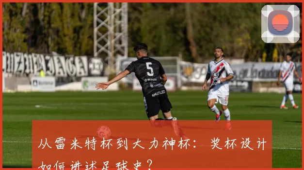 从雷米特杯到大力神杯:奖杯设计如何讲述足球史?