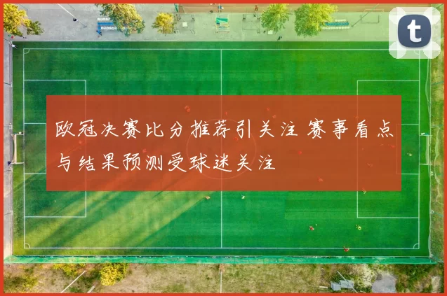 欧冠决赛比分推荐引关注 赛事看点与结果预测受球迷关注